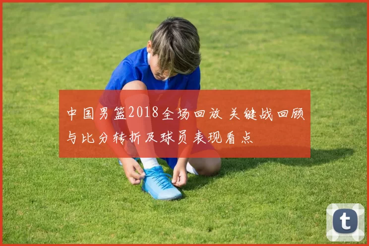 中国男篮2018全场回放 关键战回顾与比分转折及球员表现看点