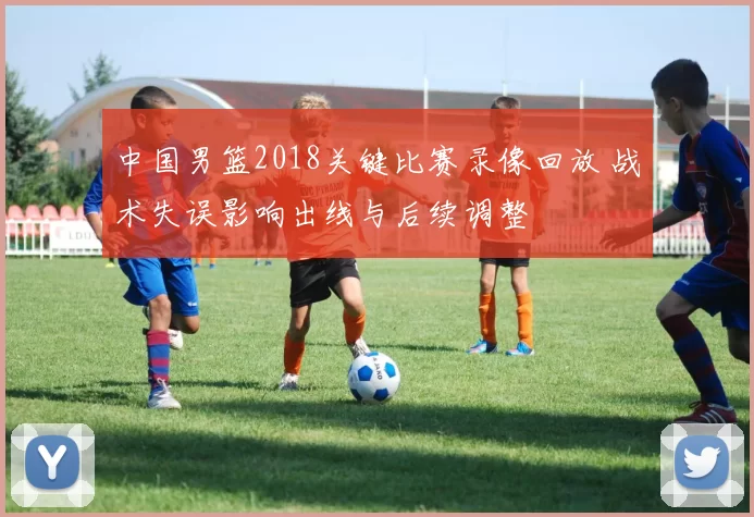 中国男篮2018关键比赛录像回放 战术失误影响出线与后续调整