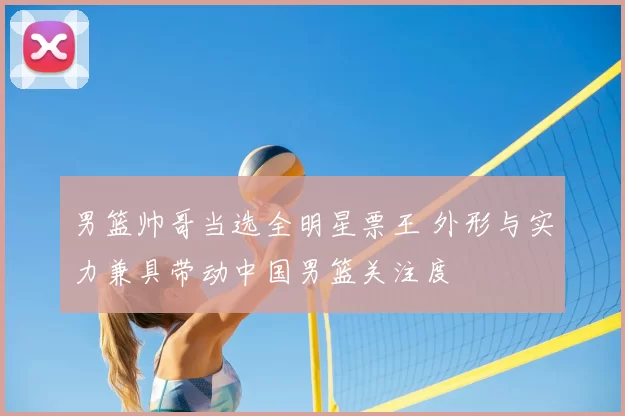 男篮帅哥当选全明星票王 外形与实力兼具带动中国男篮关注度