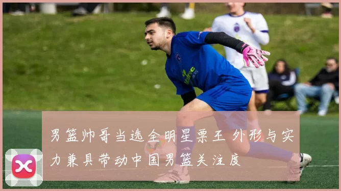 男篮帅哥当选全明星票王 外形与实力兼具带动中国男篮关注度
