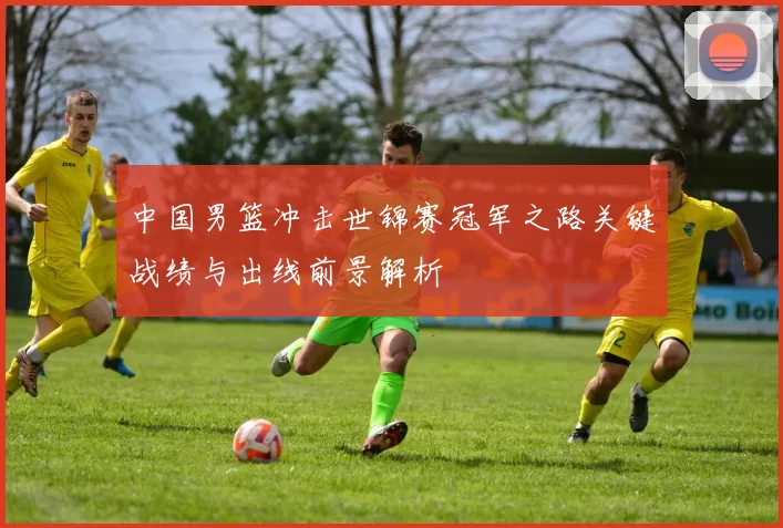 中国男篮冲击世锦赛冠军之路关键战绩与出线前景解析