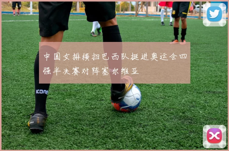 中国女排横扫巴西队挺进奥运会四强半决赛对阵塞尔维亚