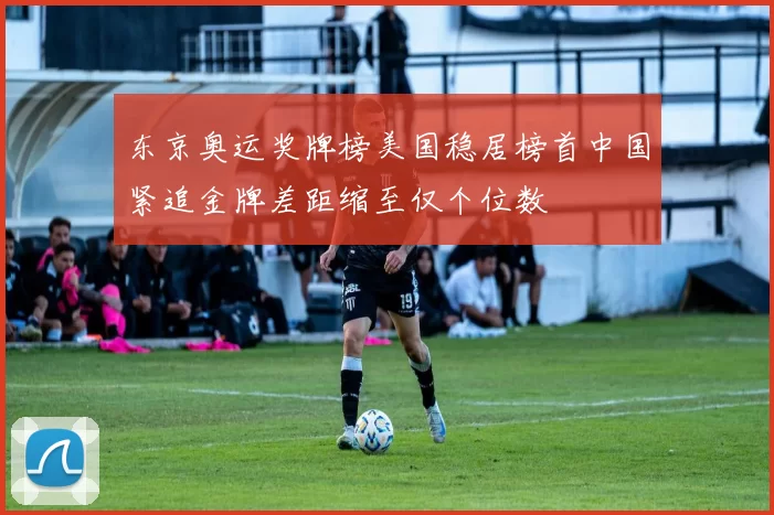 东京奥运奖牌榜美国稳居榜首中国紧追金牌差距缩至仅个位数