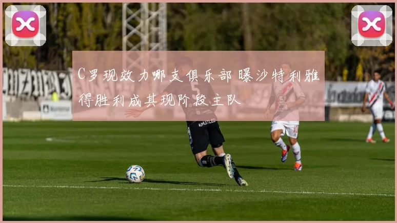 C罗现效力哪支俱乐部 曝沙特利雅得胜利成其现阶段主队