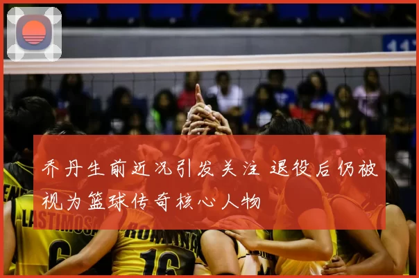 乔丹生前近况引发关注 退役后仍被视为篮球传奇核心人物
