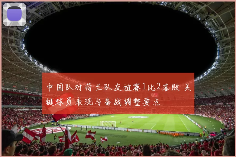 中国队对荷兰队友谊赛1比2落败 关键球员表现与备战调整要点