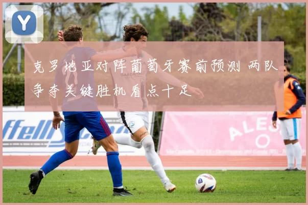 克罗地亚对阵葡萄牙赛前预测 两队争夺关键胜机看点十足