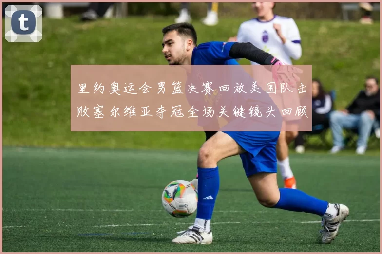 里约奥运会男篮决赛回放美国队击败塞尔维亚夺冠全场关键镜头回顾