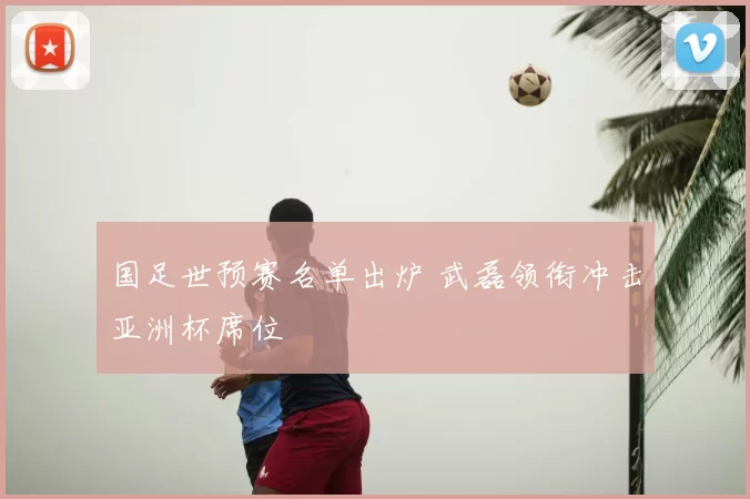 国足世预赛名单出炉 武磊领衔冲击亚洲杯席位