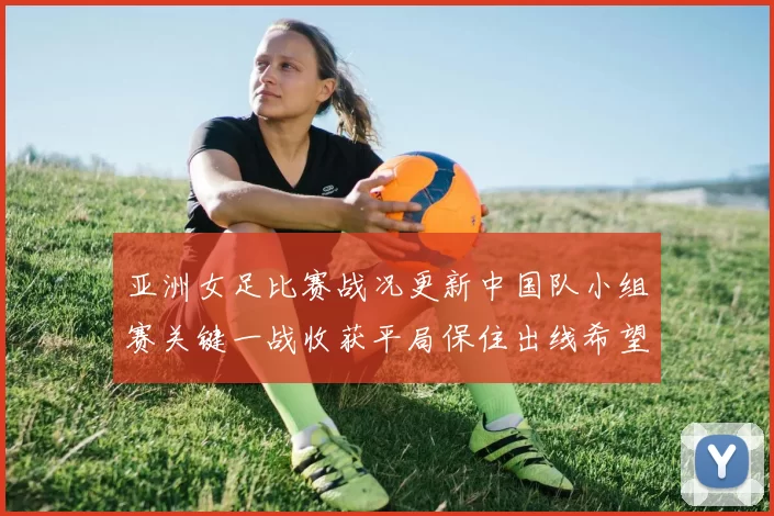 亚洲女足比赛战况更新中国队小组赛关键一战收获平局保住出线希望