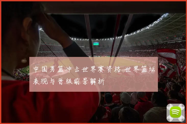 中国男篮冲击世界赛资格 世界篮坛表现与晋级前景解析
