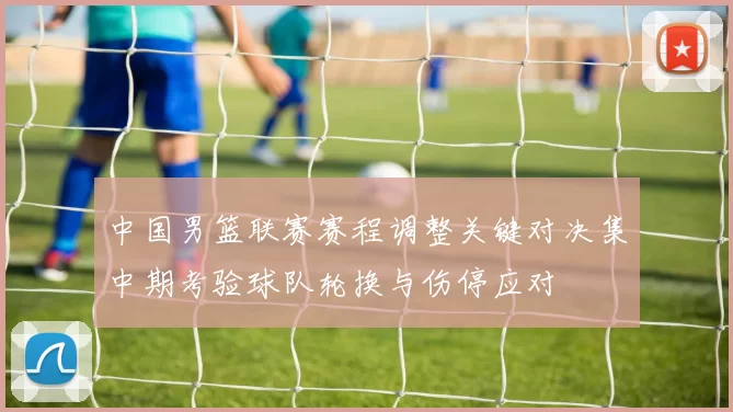 中国男篮联赛赛程调整关键对决集中期考验球队轮换与伤停应对