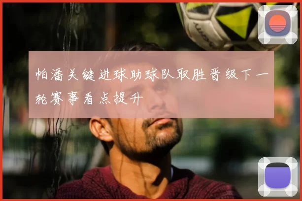 帕潘关键进球助球队取胜晋级下一轮赛事看点提升