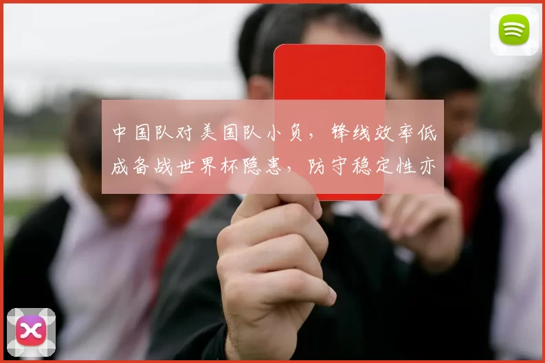 中国队对美国队小负,锋线效率低成备战世界杯隐患,防守稳定性亦待检验