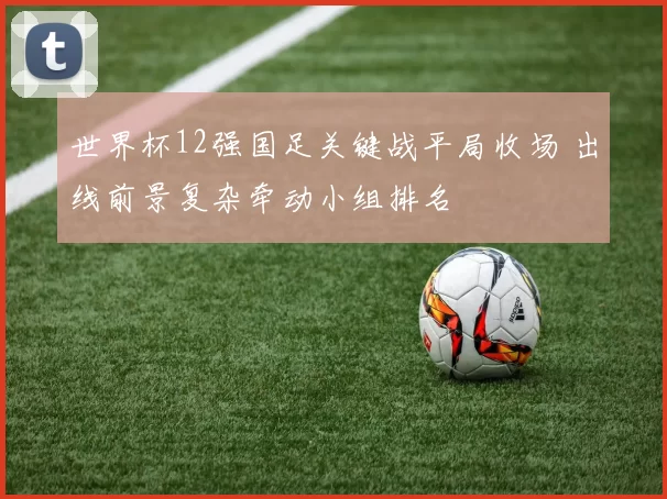 世界杯12强国足关键战平局收场 出线前景复杂牵动小组排名