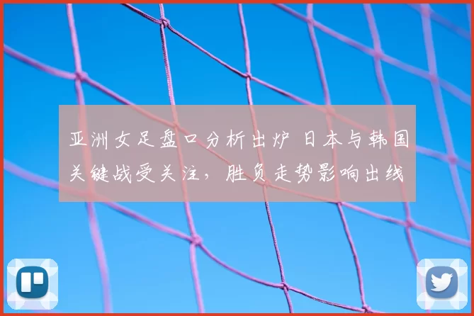 亚洲女足盘口分析出炉 日本与韩国关键战受关注，胜负走势影响出线形势
