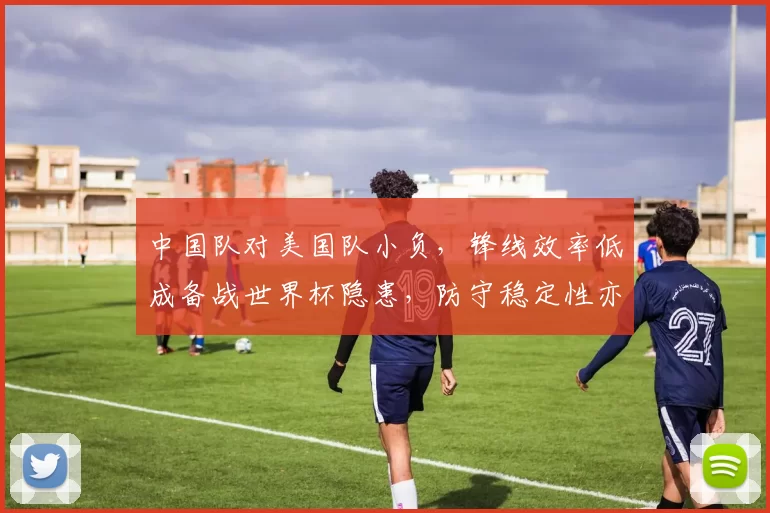 中国队对美国队小负,锋线效率低成备战世界杯隐患,防守稳定性亦待检验