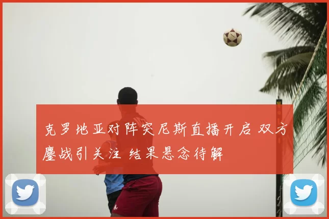 克罗地亚对阵突尼斯直播开启 双方鏖战引关注 结果悬念待解