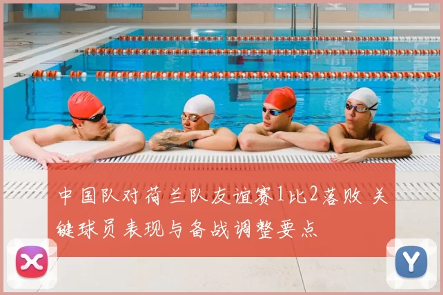 中国队对荷兰队友谊赛1比2落败 关键球员表现与备战调整要点