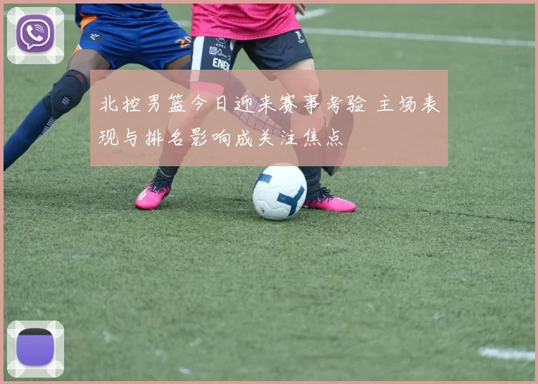 北控男篮今日迎来赛事考验 主场表现与排名影响成关注焦点