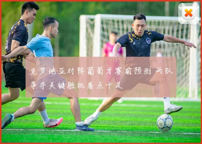 克罗地亚对阵葡萄牙赛前预测 两队争夺关键胜机看点十足