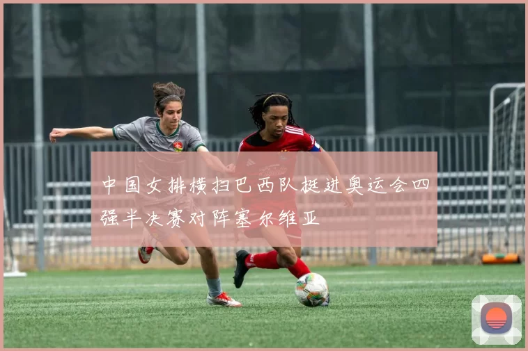 中国女排横扫巴西队挺进奥运会四强半决赛对阵塞尔维亚