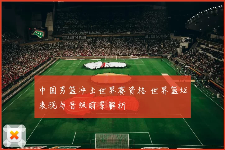 中国男篮冲击世界赛资格 世界篮坛表现与晋级前景解析