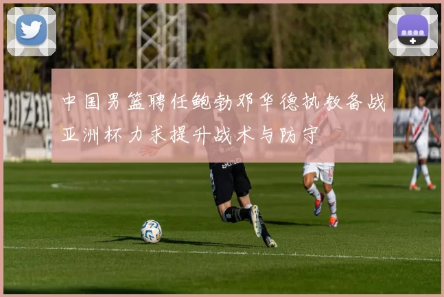 中国男篮聘任鲍勃邓华德执教备战亚洲杯力求提升战术与防守