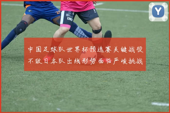 中国足球队世界杯预选赛关键战役不敌日本队出线形势面临严峻挑战