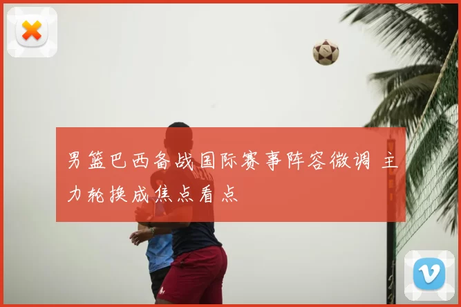 男篮巴西备战国际赛事阵容微调 主力轮换成焦点看点