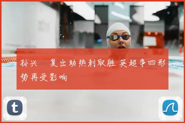 孙兴慜复出助热刺取胜 英超争四形势再受影响