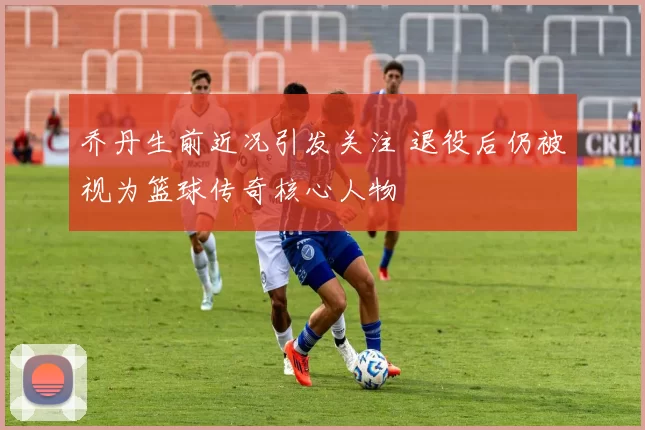 乔丹生前近况引发关注 退役后仍被视为篮球传奇核心人物