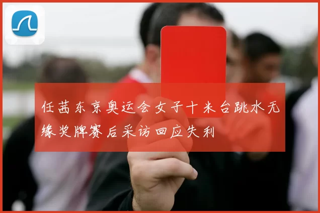 任茜东京奥运会女子十米台跳水无缘奖牌赛后采访回应失利