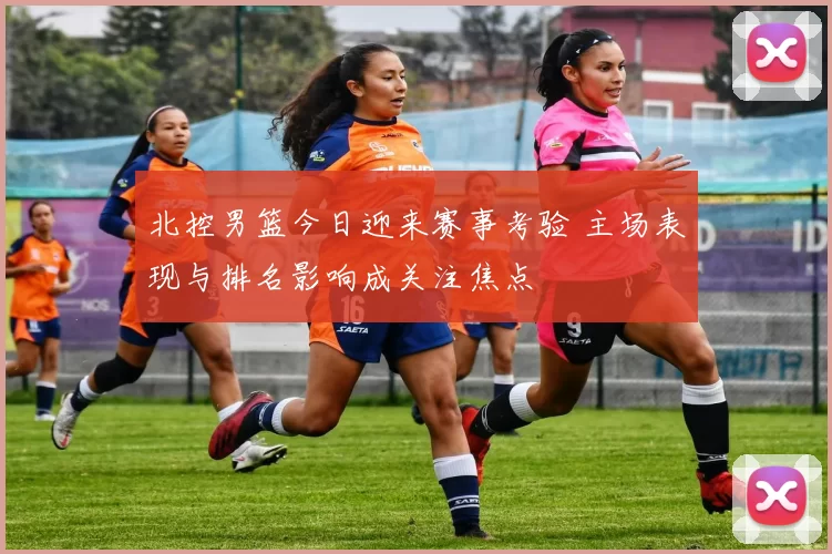北控男篮今日迎来赛事考验 主场表现与排名影响成关注焦点