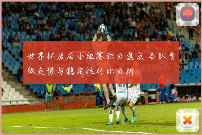 世界杯历届小组赛积分盘点 各队晋级走势与稳定性对比分析
