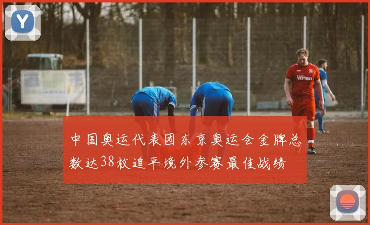 中国奥运代表团东京奥运会金牌总数达38枚追平境外参赛最佳战绩