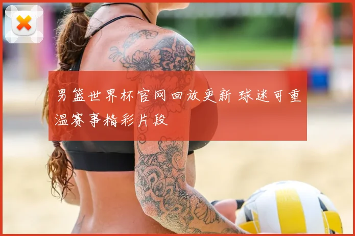 男篮世界杯官网回放更新 球迷可重温赛事精彩片段