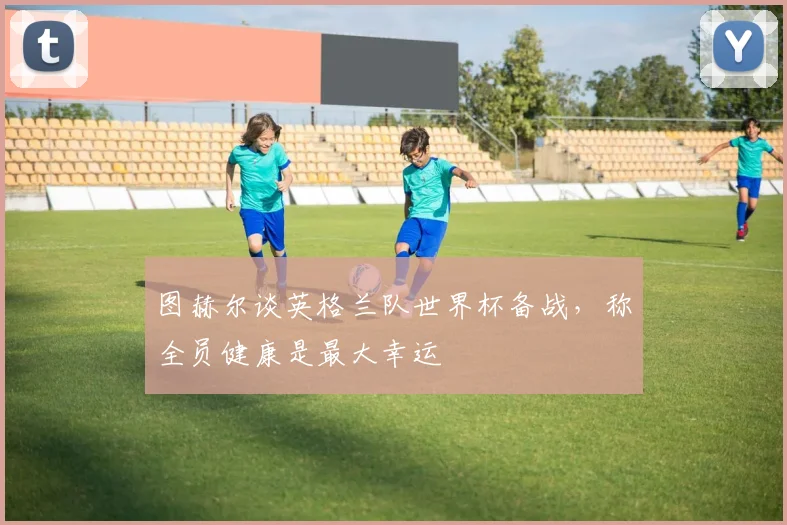 图赫尔谈英格兰队世界杯备战,称全员健康是最大幸运