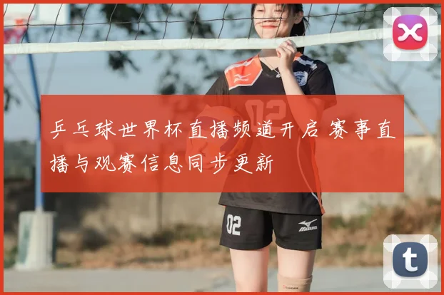 乒乓球世界杯直播频道开启 赛事直播与观赛信息同步更新