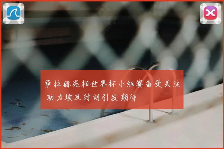 萨拉赫亮相世界杯小组赛备受关注 助力埃及时刻引发期待