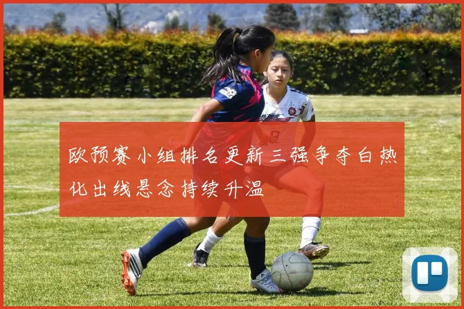 欧预赛小组排名更新三强争夺白热化出线悬念持续升温