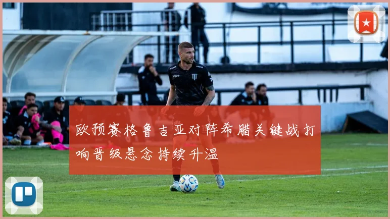 欧预赛格鲁吉亚对阵希腊关键战打响晋级悬念持续升温